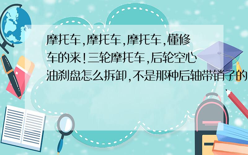 摩托车,摩托车,摩托车,懂修车的来!三轮摩托车,后轮空心油刹盘怎么拆卸,不是那种后轴带销子的,拉码没法用,冲子也没冲下来,请问怎么拆啊!不捉鱼先生