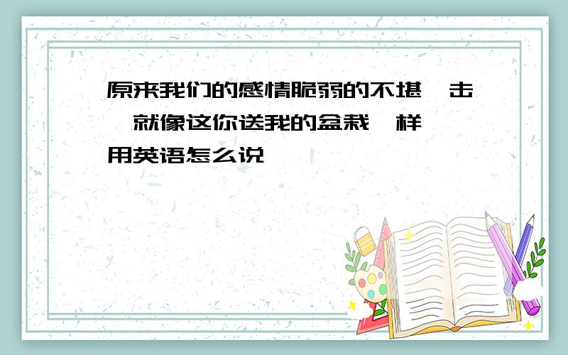 原来我们的感情脆弱的不堪一击,就像这你送我的盆栽一样、、用英语怎么说