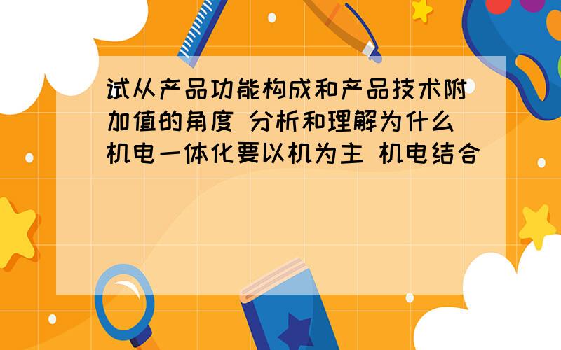 试从产品功能构成和产品技术附加值的角度 分析和理解为什么机电一体化要以机为主 机电结合