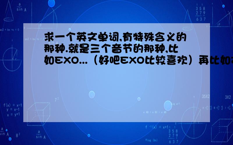 求一个英文单词,有特殊含义的那种.就是三个音节的那种,比如EXO...（好吧EXO比较喜欢）再比如Zzyo.（好吧,本兮兮也比较喜欢）这样的.求一个~~感谢朋友了...