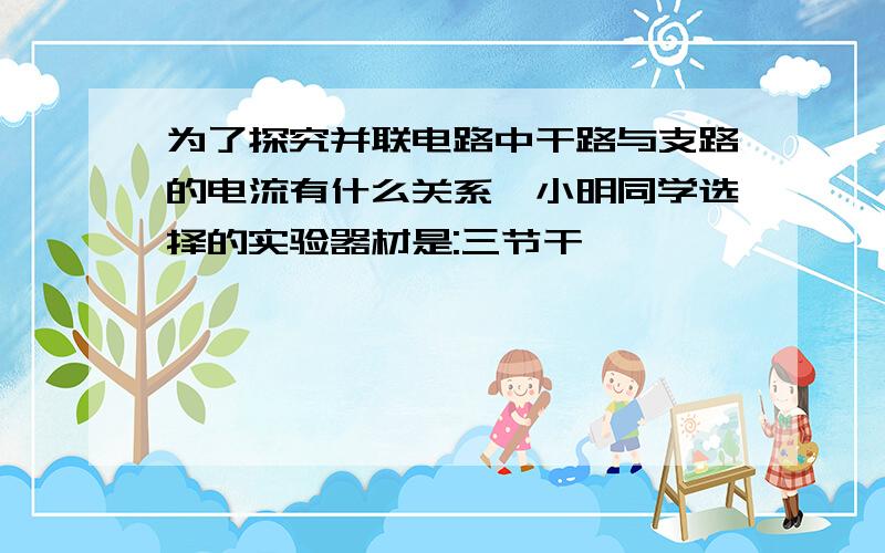 为了探究并联电路中干路与支路的电流有什么关系,小明同学选择的实验器材是:三节干