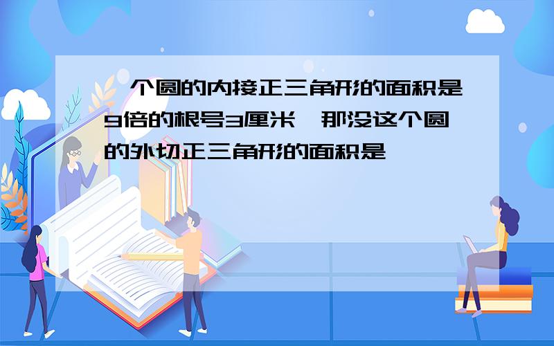 一个圆的内接正三角形的面积是9倍的根号3厘米,那没这个圆的外切正三角形的面积是