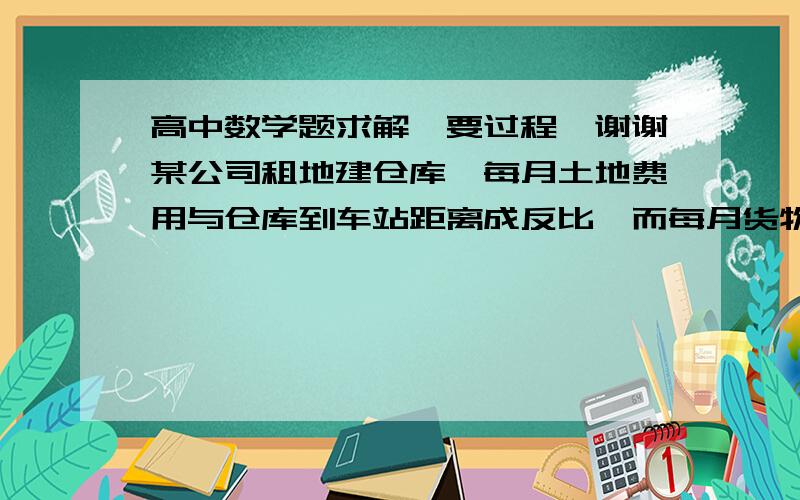 高中数学题求解,要过程,谢谢某公司租地建仓库,每月土地费用与仓库到车站距离成反比,而每月货物的运输费用与仓库到车站距离成正比.如果在距离车站10㎞处建仓库,则土地费用和运输费用