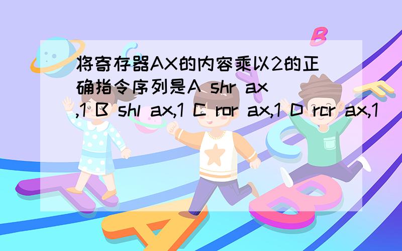 将寄存器AX的内容乘以2的正确指令序列是A shr ax,1 B shl ax,1 C ror ax,1 D rcr ax,1