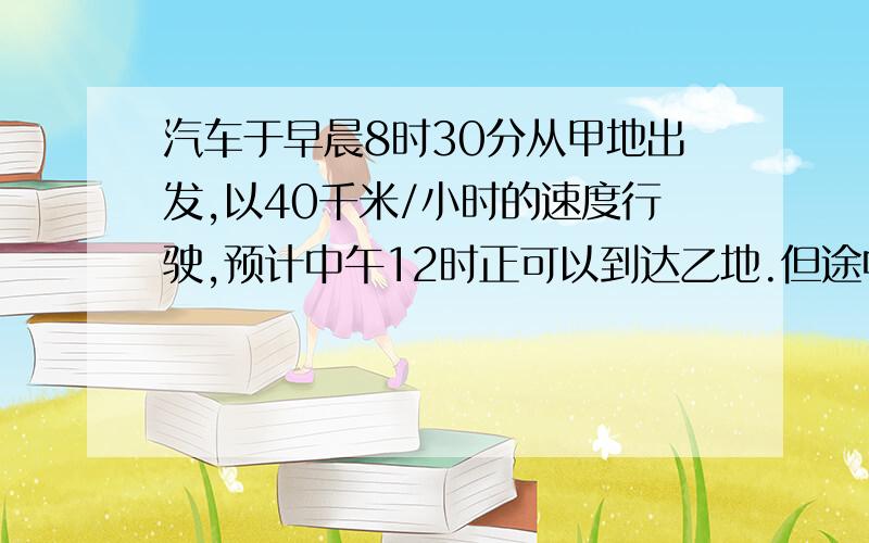 汽车于早晨8时30分从甲地出发,以40千米/小时的速度行驶,预计中午12时正可以到达乙地.但途中停车半小时,随后以50千米/小时的速度继续行驶,这样也在12时到达乙地求（1）甲.乙两地距离 （2）