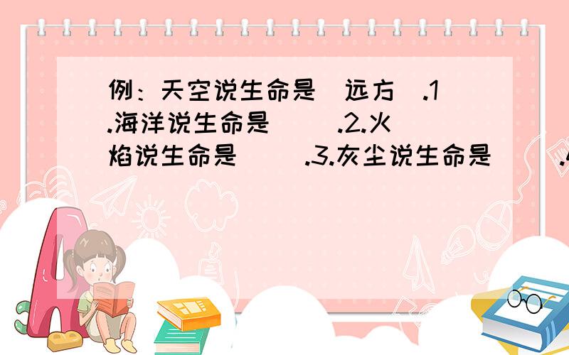 例：天空说生命是（远方）.1.海洋说生命是（ ）.2.火焰说生命是（ ）.3.灰尘说生命是（ ）.4.小草说生命是（ ）.5.冰河说生命是（ ）.