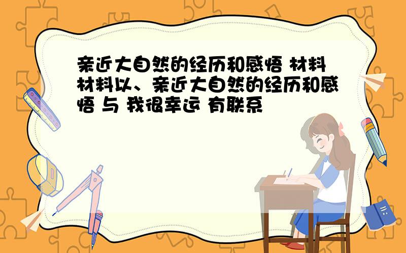 亲近大自然的经历和感悟 材料材料以、亲近大自然的经历和感悟 与 我很幸运 有联系