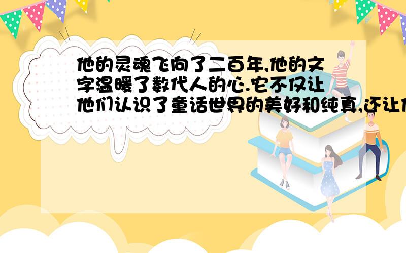 他的灵魂飞向了二百年,他的文字温暖了数代人的心.它不仅让他们认识了童话世界的美好和纯真,还让他们共同经历和体验过了童话世界的现实和理想.尽管生活会让我们留下了眼泪,尽管生活