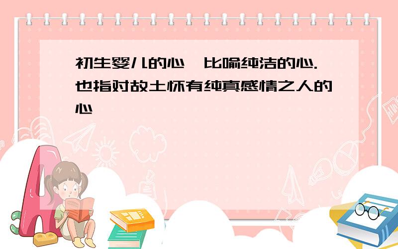 初生婴儿的心,比喻纯洁的心.也指对故土怀有纯真感情之人的心