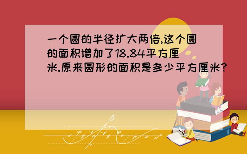 一个圆的半径扩大两倍,这个圆的面积增加了18.84平方厘米.原来圆形的面积是多少平方厘米?