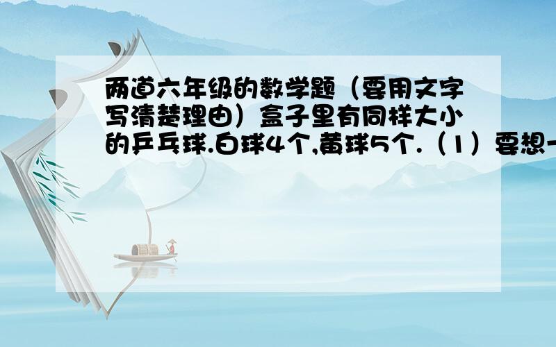 两道六年级的数学题（要用文字写清楚理由）盒子里有同样大小的乒乓球.白球4个,黄球5个.（1）要想一定盒子里有同样大小的乒乓球。白球4个，黄球5个。（1）要想一定摸出2个白球，至少要