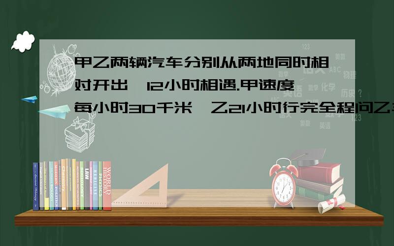 甲乙两辆汽车分别从两地同时相对开出,12小时相遇.甲速度每小时30千米,乙21小时行完全程问乙车每小时行