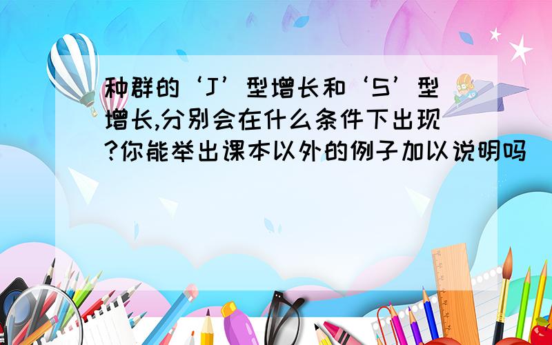 种群的‘J’型增长和‘S’型增长,分别会在什么条件下出现?你能举出课本以外的例子加以说明吗