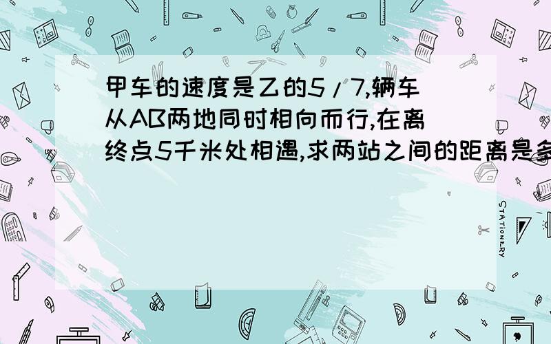 甲车的速度是乙的5/7,辆车从AB两地同时相向而行,在离终点5千米处相遇,求两站之间的距离是多少千米?