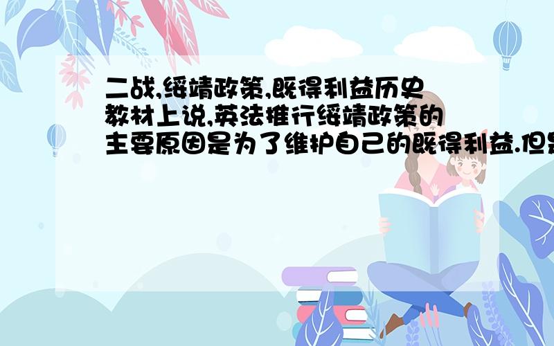 二战,绥靖政策,既得利益历史教材上说,英法推行绥靖政策的主要原因是为了维护自己的既得利益.但是,我认为法西斯国家的系列行为已经损害了英法的利益,英法要维护自己的利益就应该对抗