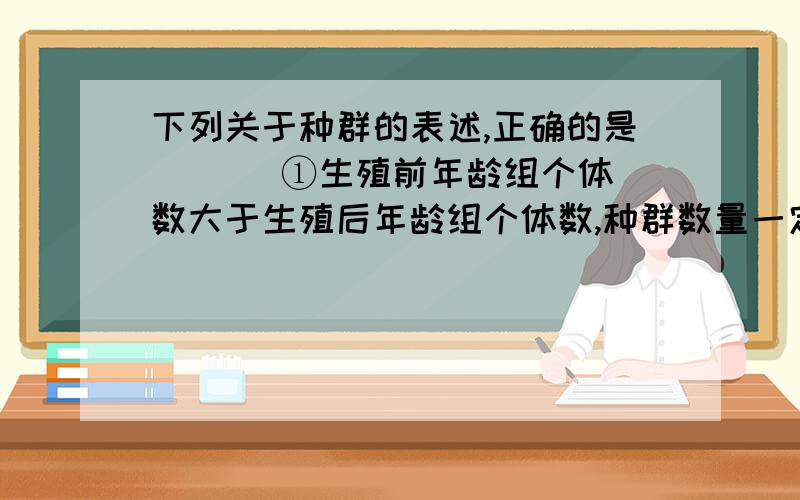 下列关于种群的表述,正确的是 （ ） ①生殖前年龄组个体数大于生殖后年龄组个体数,种群数量一定增长 ②下列关于种群的表述，正确的是       （    ） ①生殖前年龄组个体数大于生殖后年