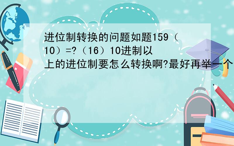 进位制转换的问题如题159（10）=?（16）10进制以上的进位制要怎么转换啊?最好再举一个例子,如果有过程那就太棒了 ,