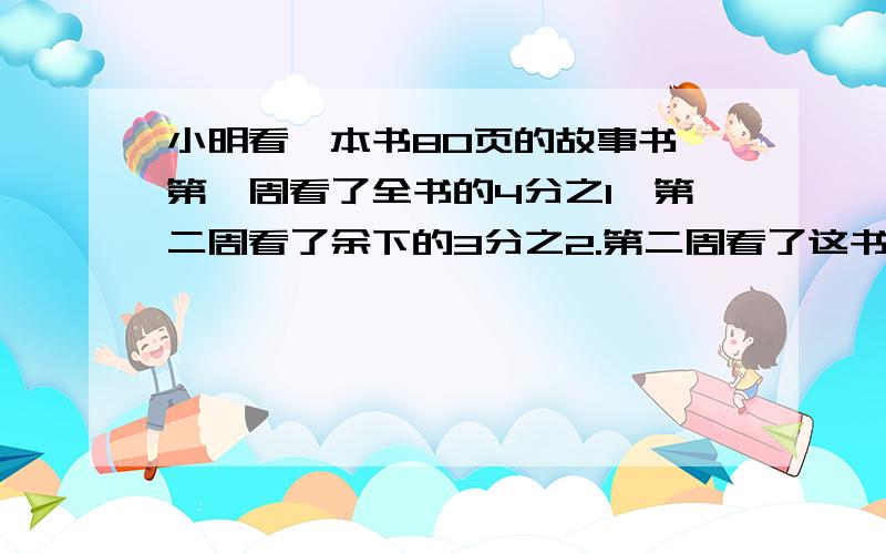 小明看一本书80页的故事书,第一周看了全书的4分之1,第二周看了余下的3分之2.第二周看了这书的几分之几?