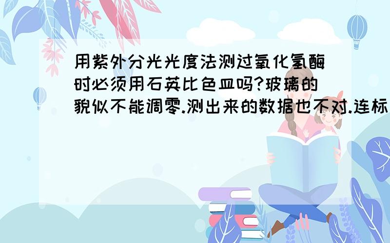 用紫外分光光度法测过氧化氢酶时必须用石英比色皿吗?玻璃的貌似不能调零.测出来的数据也不对.连标准曲线都测不出来诶.