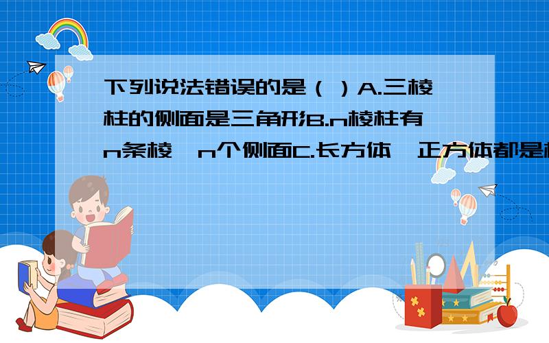 下列说法错误的是（）A.三棱柱的侧面是三角形B.n棱柱有n条棱,n个侧面C.长方体,正方体都是棱柱D.若直棱柱的底边长相等,则它的各侧面积相等到底哪个错误啊