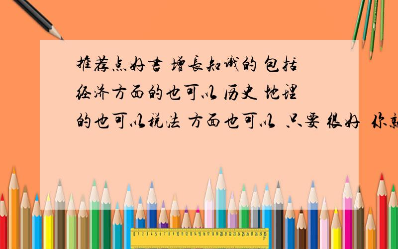 推荐点好书 增长知识的 包括经济方面的也可以 历史 地理的也可以税法 方面也可以  只要 很好  你就说吧