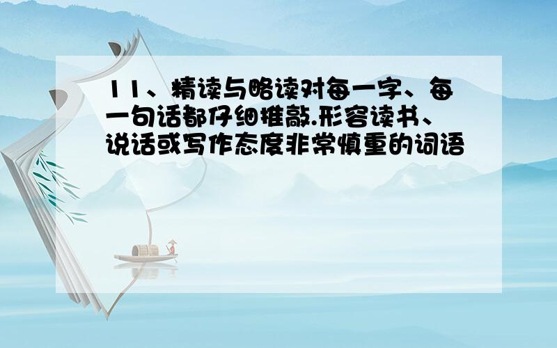 11、精读与略读对每一字、每一句话都仔细推敲.形容读书、说话或写作态度非常慎重的词语