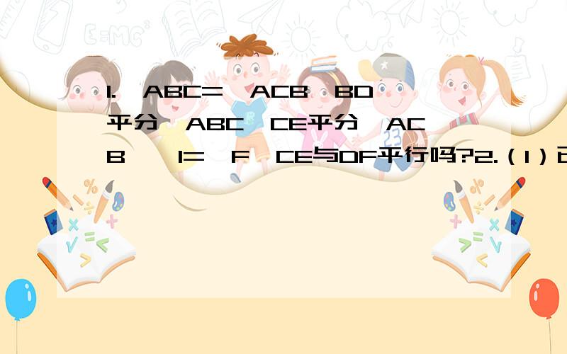 1.∠ABC=∠ACB,BD平分∠ABC,CE平分∠ACB,∠1=∠F,CE与DF平行吗?2.（1）已知DF∥AB,DE∥AC,请说明∠A+∠B+∠C=180°（2）如果过A做一条直线MN,使MN∥BC,你还能得出（1）的结论吗?（3）根据（1）（2）的启示