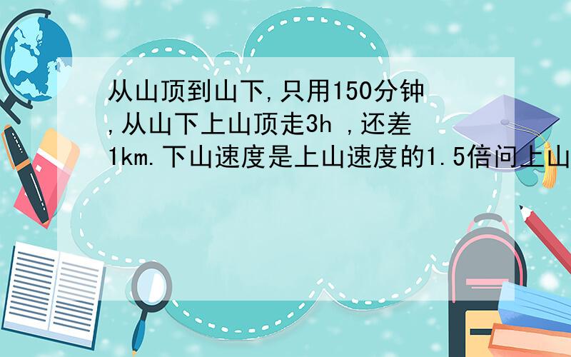 从山顶到山下,只用150分钟,从山下上山顶走3h ,还差1km.下山速度是上山速度的1.5倍问上山速度?