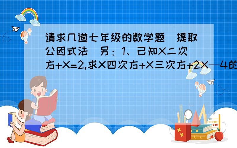 请求几道七年级的数学题（提取公因式法）另：1、已知X二次方+X=2,求X四次方+X三次方+2X—4的值.2、X二次方+2X=4,且2AX二次方+4AX—12=0,求2A二次方+A的值.3、已知X二次方+X+1=0,求1+X+X二次方+X三次