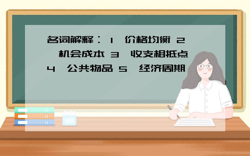 名词解释： 1、价格均衡 2、机会成本 3、收支相抵点 4、公共物品 5、经济周期