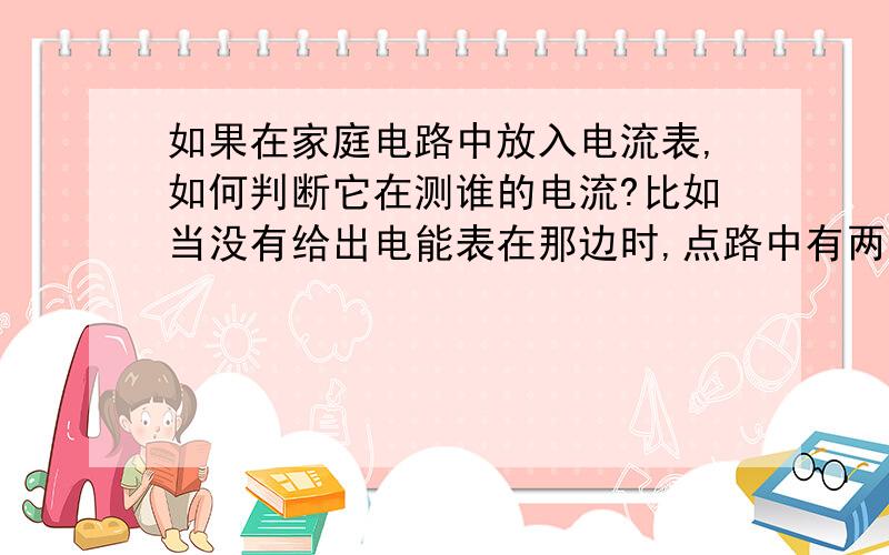 如果在家庭电路中放入电流表,如何判断它在测谁的电流?比如当没有给出电能表在那边时,点路中有两个灯泡,在零线上两灯泡之间有一个电流表,它测的是左边还是右边的灯泡?