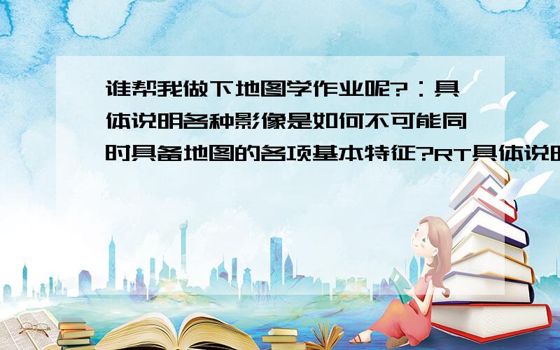 谁帮我做下地图学作业呢?：具体说明各种影像是如何不可能同时具备地图的各项基本特征?RT具体说明各种影像是如何不可能同时具备地图的各项基本特征?