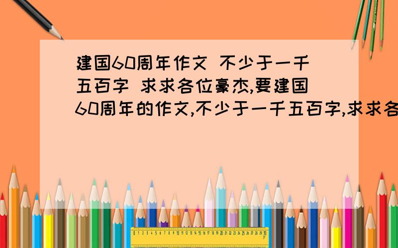 建国60周年作文 不少于一千五百字 求求各位豪杰,要建国60周年的作文,不少于一千五百字,求求各位大姐大哥的,给个信儿,一定是好点的,