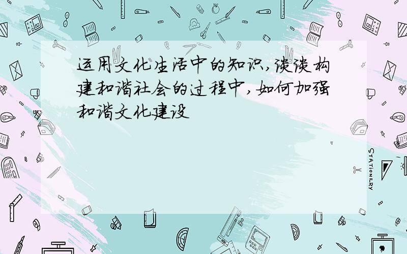 运用文化生活中的知识,谈谈构建和谐社会的过程中,如何加强和谐文化建设