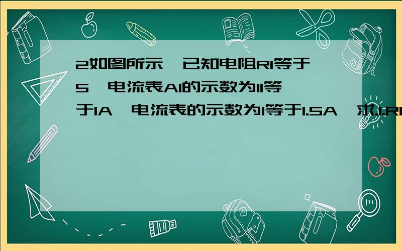 2如图所示,已知电阻R1等于5,电流表A1的示数为I1等于1A,电流表的示数为I等于1.5A,求.1.R1两端的电压U2      2.通过R2的电流I2     3.R2的阻值                      3如图12所示,电源电压保持不变,电阻R1等于