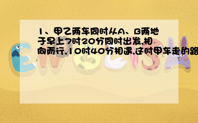 1、甲乙两车同时从A、B两地于早上7时20分同时出发,相向而行,10时40分相遇,这时甲车走的路程是乙车所走的路程的4/5.（1）求甲、乙两车相遇前平均每小时走全部路程的几分之几?（2）相遇后,