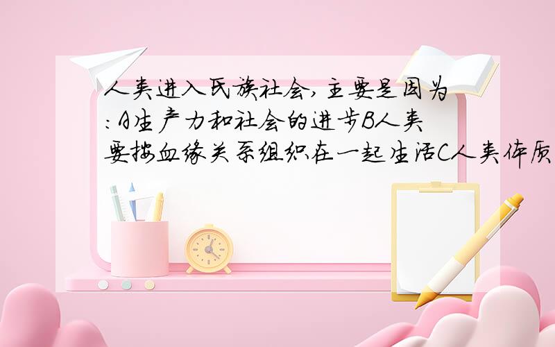 人类进入氏族社会,主要是因为：A生产力和社会的进步B人类要按血缘关系组织在一起生活C人类体质的进化D生活环境的变化