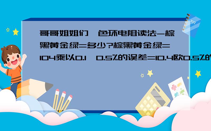 哥哥姐姐们,色环电阻读法-棕黑黄金绿=多少?棕黑黄金绿=104乘以0.1,0.5%的误差=10.4欧0.5%的误差它不是等于10.为什么我用MF47万用表打到X10K位置量到它是100K的电阻呢?它不是应该才10欧的么!怎么