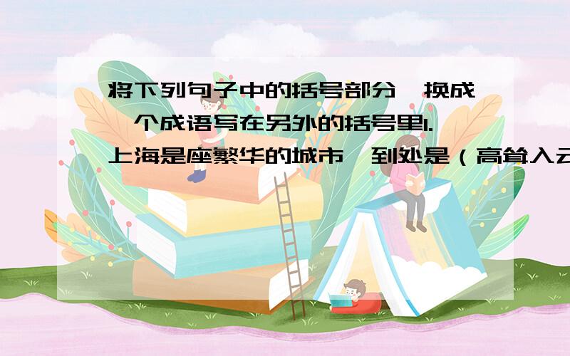 将下列句子中的括号部分,换成一个成语写在另外的括号里1.上海是座繁华的城市,到处是（高耸入云的大楼）.（ ）2.这个人说话、行动十分诡秘,至于他脑子里想些什么,实在是（让常人难以琢