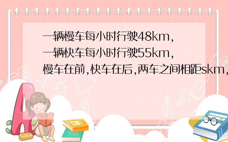 一辆慢车每小时行驶48km,一辆快车每小时行驶55km,慢车在前,快车在后,两车之间相距skm,快车追上慢车需要