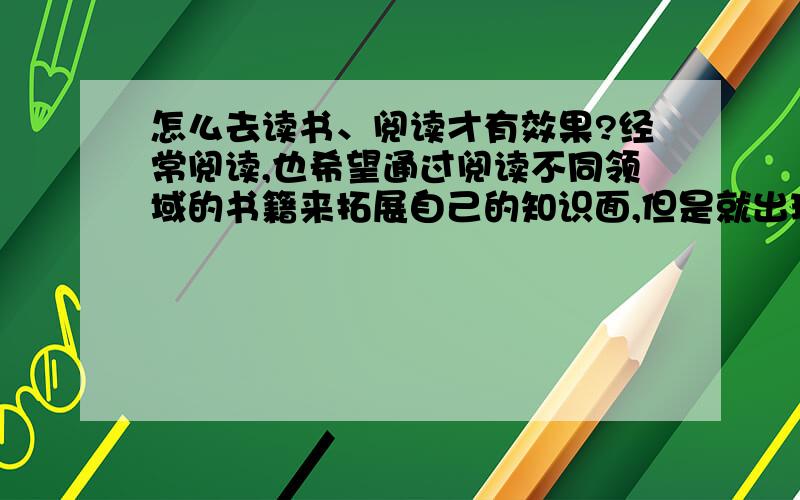 怎么去读书、阅读才有效果?经常阅读,也希望通过阅读不同领域的书籍来拓展自己的知识面,但是就出现了一个困惑：读完一本书 有意识地回忆书中所说的内容,却往往发现没什么印象.好像白