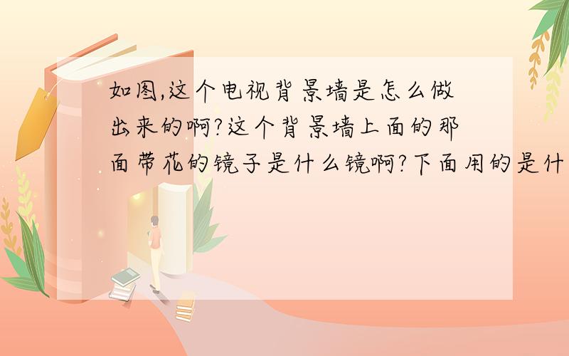 如图,这个电视背景墙是怎么做出来的啊?这个背景墙上面的那面带花的镜子是什么镜啊?下面用的是什么板?中间的勾缝用的是什么东西啊?勾缝里面填充的是什么东西啊?