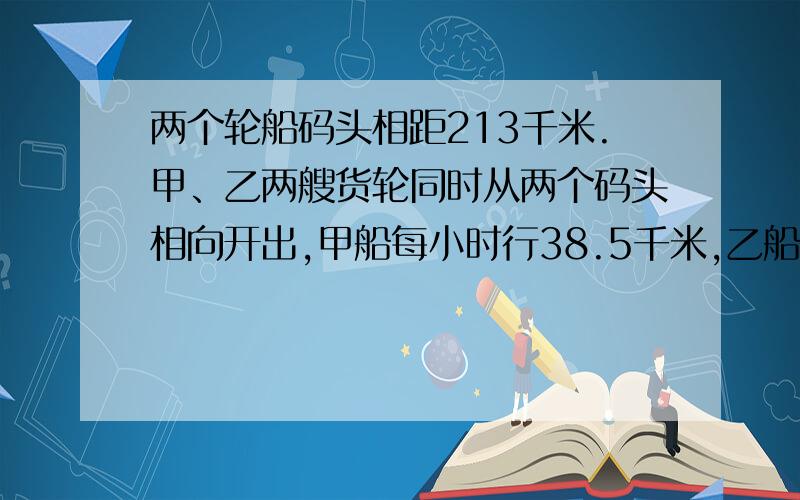 两个轮船码头相距213千米.甲、乙两艘货轮同时从两个码头相向开出,甲船每小时行38.5千米,乙船每小时行32.5千米.经过几小时两船相遇,相遇时甲、乙两船各行多少干米?