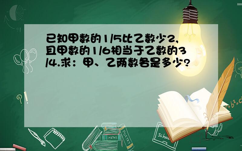 已知甲数的1/5比乙数少2,且甲数的1/6相当于乙数的3/4.求：甲、乙两数各是多少?