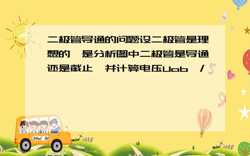 二极管导通的问题设二极管是理想的,是分析图中二极管是导通还是截止,并计算电压Uab,/>