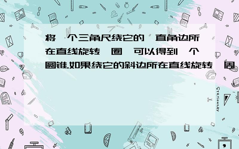 将一个三角尺绕它的一直角边所在直线旋转一圈,可以得到一个圆锥.如果绕它的斜边所在直线旋转一周,所得到的又是什么样的几何体