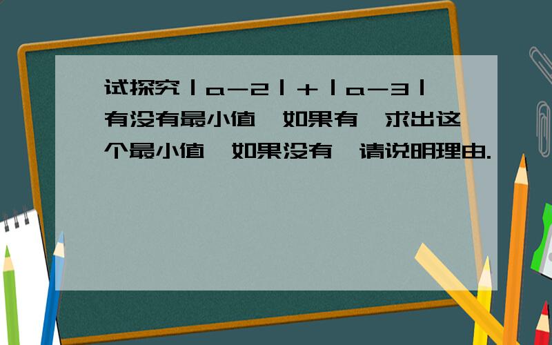 试探究｜a－2｜＋｜a－3｜有没有最小值,如果有,求出这个最小值,如果没有,请说明理由.