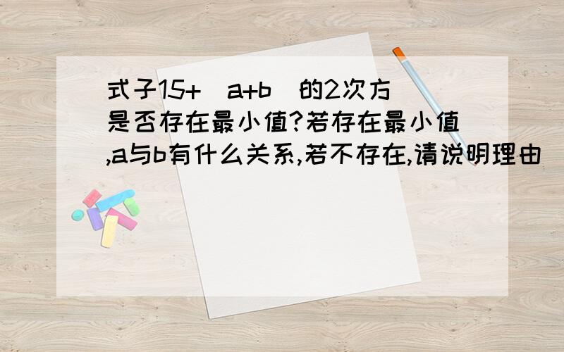 式子15+(a+b)的2次方是否存在最小值?若存在最小值,a与b有什么关系,若不存在,请说明理由