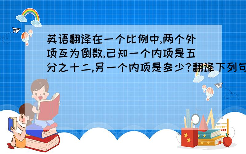 英语翻译在一个比例中,两个外项互为倒数,已知一个内项是五分之十二,另一个内项是多少?翻译下列句子我今年14岁,身高165厘米.译成中文我的书包比你的书包大.译成中文