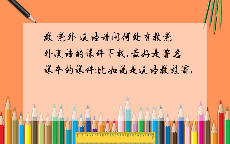 教 老外 汉语请问何处有教老外汉语的课件下载,最好是著名课本的课件：比如说是汉语教程等,